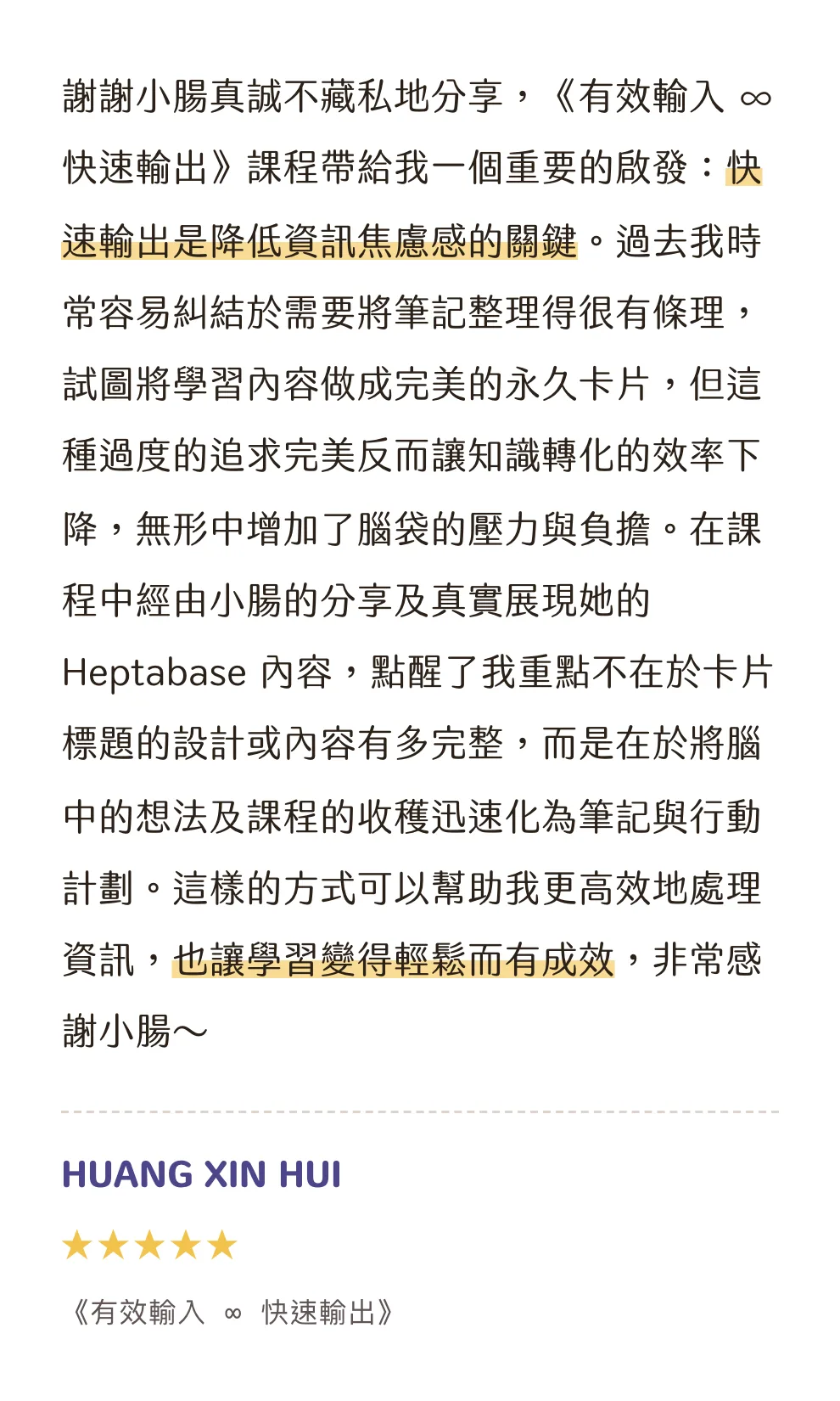 知識包小腸學員心得|HUANG XIN HUI|《有效輸入 ∞ 快速輸出》|5 星評價:謝謝小腸真誠不藏私地分享,《有效輸入 ∞ 快速輸出》課程帶給我一個重要的啟發:快速輸出是降低資訊焦慮感的關鍵。過去我時常容易糾結於需要將筆記整理得很有條理,試圖將學習內容做成完美的永久卡片,但這種過度的追求完美反而讓知識轉化的效率下降,無形中增加了腦袋的壓力與負擔。在課程中經由小腸的分享及真實展現她的 Heptabase 內容,點醒了我重點不在於卡片標題的設計或內容有多完整,而是在於將腦中的想法及課程的收穫迅速化為筆記與行動計劃。這樣的方式可以幫助我更高效地處理資訊,也讓學習變得輕鬆而有成效,非常感謝小腸~