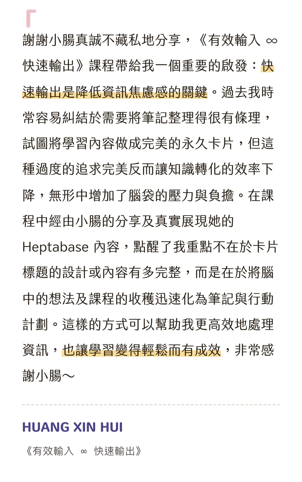 知識包小腸學員心得|HUANG XIN HUI|《有效輸入 ∞ 快速輸出》:謝謝小腸真誠不藏私地分享,《有效輸入 ∞ 快速輸出》課程帶給我一個重要的啟發:快速輸出是降低資訊焦慮感的關鍵。過去我時常容易糾結於需要將筆記整理得很有條理,試圖將學習內容做成完美的永久卡片,但這種過度的追求完美反而讓知識轉化的效率下降,無形中增加了腦袋的壓力與負擔。在課程中經由小腸的分享及真實展現她的 Heptabase 內容,點醒了我重點不在於卡片標題的設計或內容有多完整,而是在於將腦中的想法及課程的收穫迅速化為筆記與行動計劃。這樣的方式可以幫助我更高效地處理資訊,也讓學習變得輕鬆而有成效,非常感謝小腸~