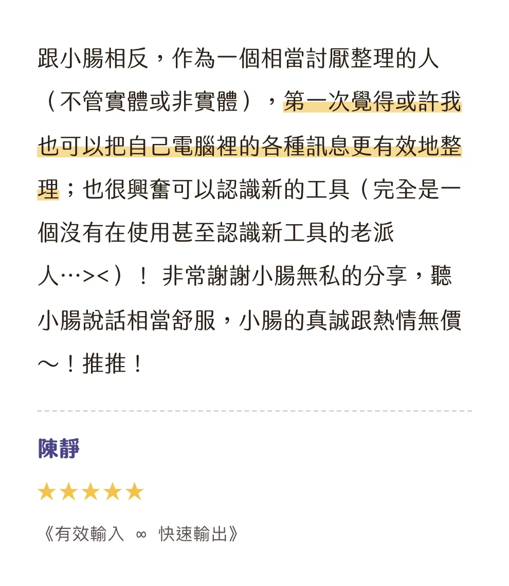 知識包小腸學員心得|陳靜|《有效輸入 ∞ 快速輸出》|5 星評價:跟小腸相反,作為一個相當討厭整理的人(不管實體或非實體),第一次覺得或許我也可以把自己電腦裡的各種訊息更有效地整理;也很興奮可以認識新的工具(完全是一個沒有在使用甚至認識新工具的老派人...><)! 非常謝謝小腸無私的分享,聽小腸說話相當舒服,小腸的真誠跟熱情無價~!推推!