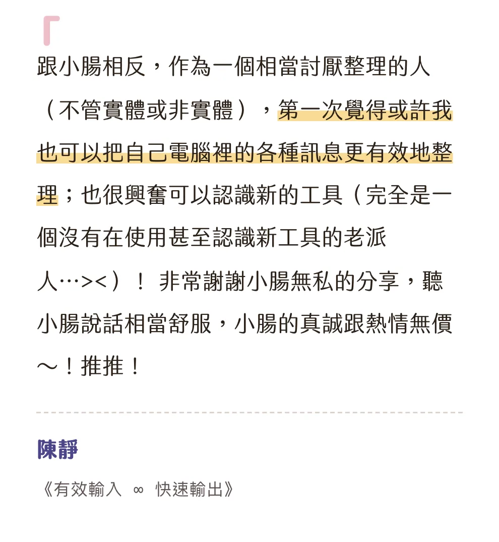 知識包小腸學員心得|陳靜|《有效輸入 ∞ 快速輸出》:跟小腸相反,作為一個相當討厭整理的人(不管實體或非實體),第一次覺得或許我也可以把自己電腦裡的各種訊息更有效地整理;也很興奮可以認識新的工具(完全是一個沒有在使用甚至認識新工具的老派人...><)! 非常謝謝小腸無私的分享,聽小腸說話相當舒服,小腸的真誠跟熱情無價~!推推!