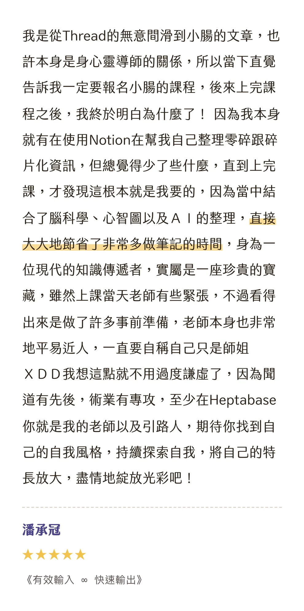 知識包小腸學員心得|潘承冠|《有效輸入 ∞ 快速輸出》|5 星評價:我是從Thread的無意間滑到小腸的文章,也許本身是身心靈導師的關係,所以當下直覺告訴我一定要報名小腸的課程,後來上完課程之後,我終於明白為什麼了! 因為我本身就有在使用Notion在幫我自己整理零碎跟碎片化資訊,但總覺得少了些什麼,直到上完課,才發現這根本就是我要的,因為當中結合了腦科學、心智圖以及AI的整理,直接大大地節省了非常多做筆記的時間,身為一位現代的知識傳遞者,實屬是一座珍貴的寶藏,雖然上課當天老師有些緊張,不過看得出來是做了許多事前準備,老師本身也非常地平易近人,一直要自稱自己只是師姐XDD我想這點就不用過度謙虛了,因為聞道有先後,術業有專攻,至少在Heptabase你就是我的老師以及引路人,期待你找到自己的自我風格,持續探索自我,將自己的特長放大,盡情地綻放光彩吧!