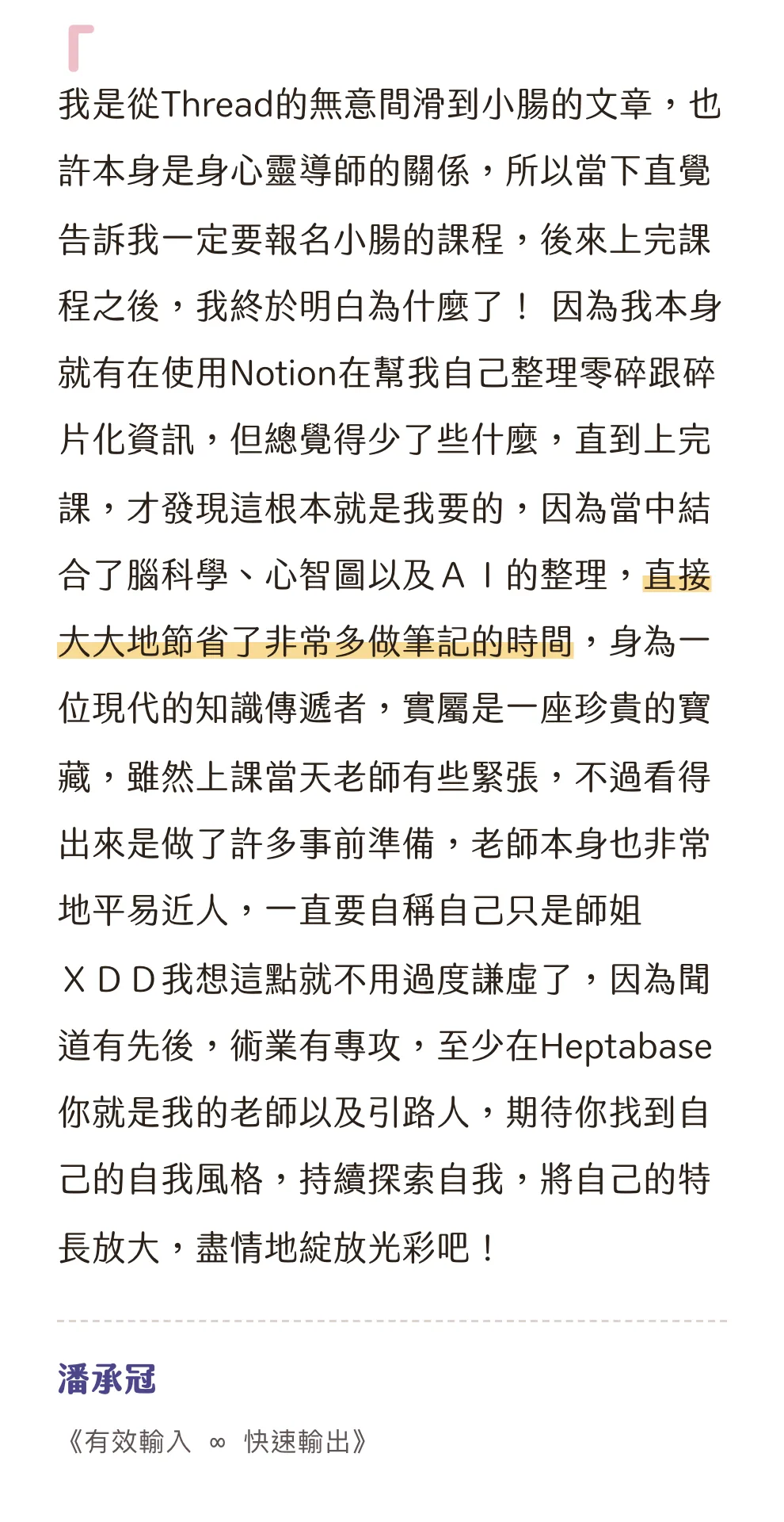 知識包小腸學員心得|潘承冠|《有效輸入 ∞ 快速輸出》:我是從Thread的無意間滑到小腸的文章,也許本身是身心靈導師的關係,所以當下直覺告訴我一定要報名小腸的課程,後來上完課程之後,我終於明白為什麼了! 因為我本身就有在使用Notion在幫我自己整理零碎跟碎片化資訊,但總覺得少了些什麼,直到上完課,才發現這根本就是我要的,因為當中結合了腦科學、心智圖以及AI的整理,直接大大地節省了非常多做筆記的時間,身為一位現代的知識傳遞者,實屬是一座珍貴的寶藏,雖然上課當天老師有些緊張,不過看得出來是做了許多事前準備,老師本身也非常地平易近人,一直要自稱自己只是師姐XDD我想這點就不用過度謙虛了,因為聞道有先後,術業有專攻,至少在Heptabase你就是我的老師以及引路人,期待你找到自己的自我風格,持續探索自我,將自己的特長放大,盡情地綻放光彩吧!