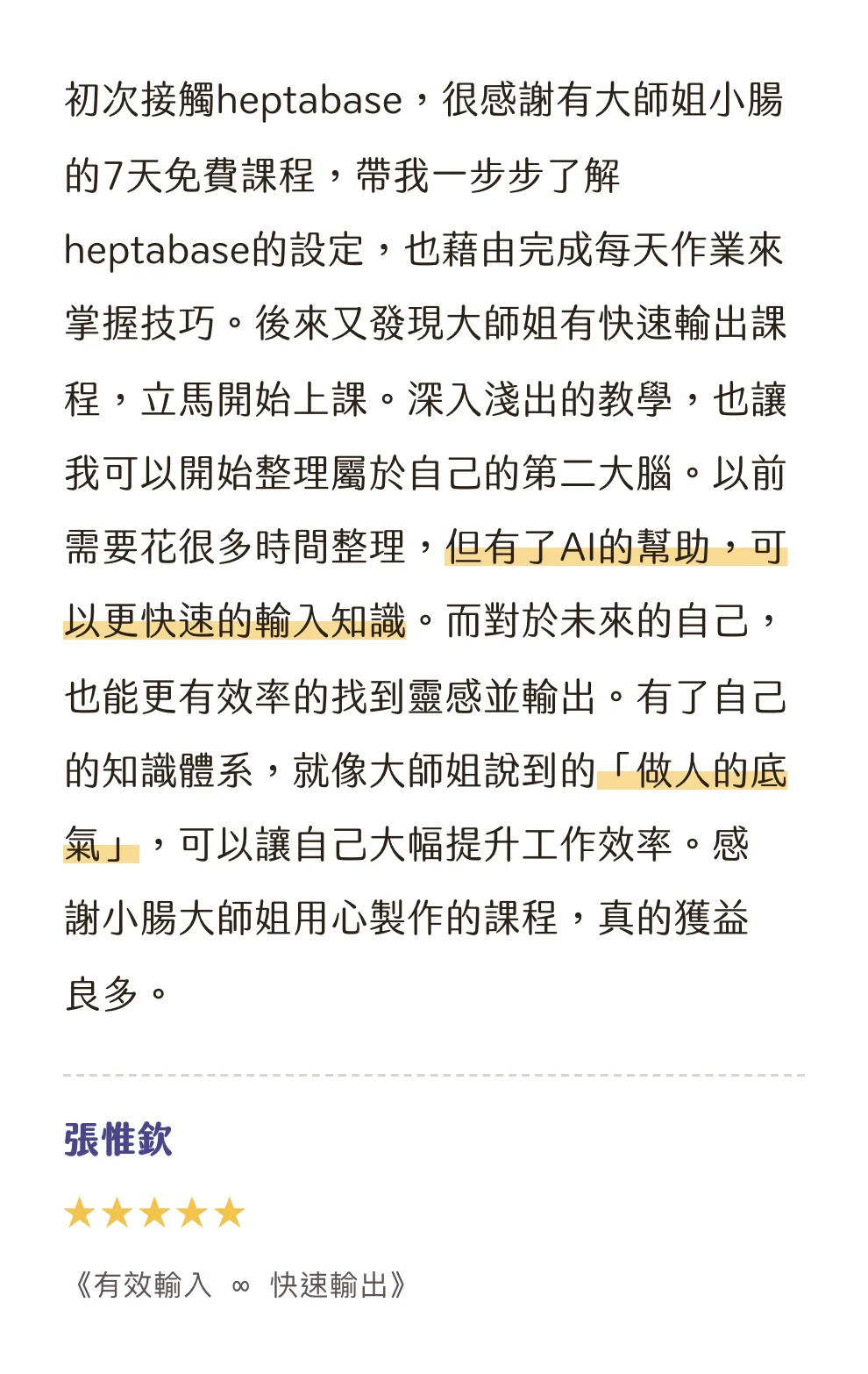知識包小腸學員心得|張惟欽|《有效輸入 ∞ 快速輸出》|5 星評價:初次接觸heptabase,很感謝有大師姐小腸的7天免費課程,帶我一步步了解heptabase的設定,也藉由完成每天作業來掌握技巧。後來又發現大師姐有快速輸出課程,立馬開始上課。深入淺出的教學,也讓我可以開始整理屬於自己的第二大腦。以前需要花很多時間整理,但有了AI的幫助,可以更快速的輸入知識。而對於未來的自己,也能更有效率的找到靈感並輸出。有了自己的知識體系,就像大師姐說到的「做人的底氣」,可以讓自己大幅提升工作效率。感謝小腸大師姐用心製作的課程,真的獲益良多。