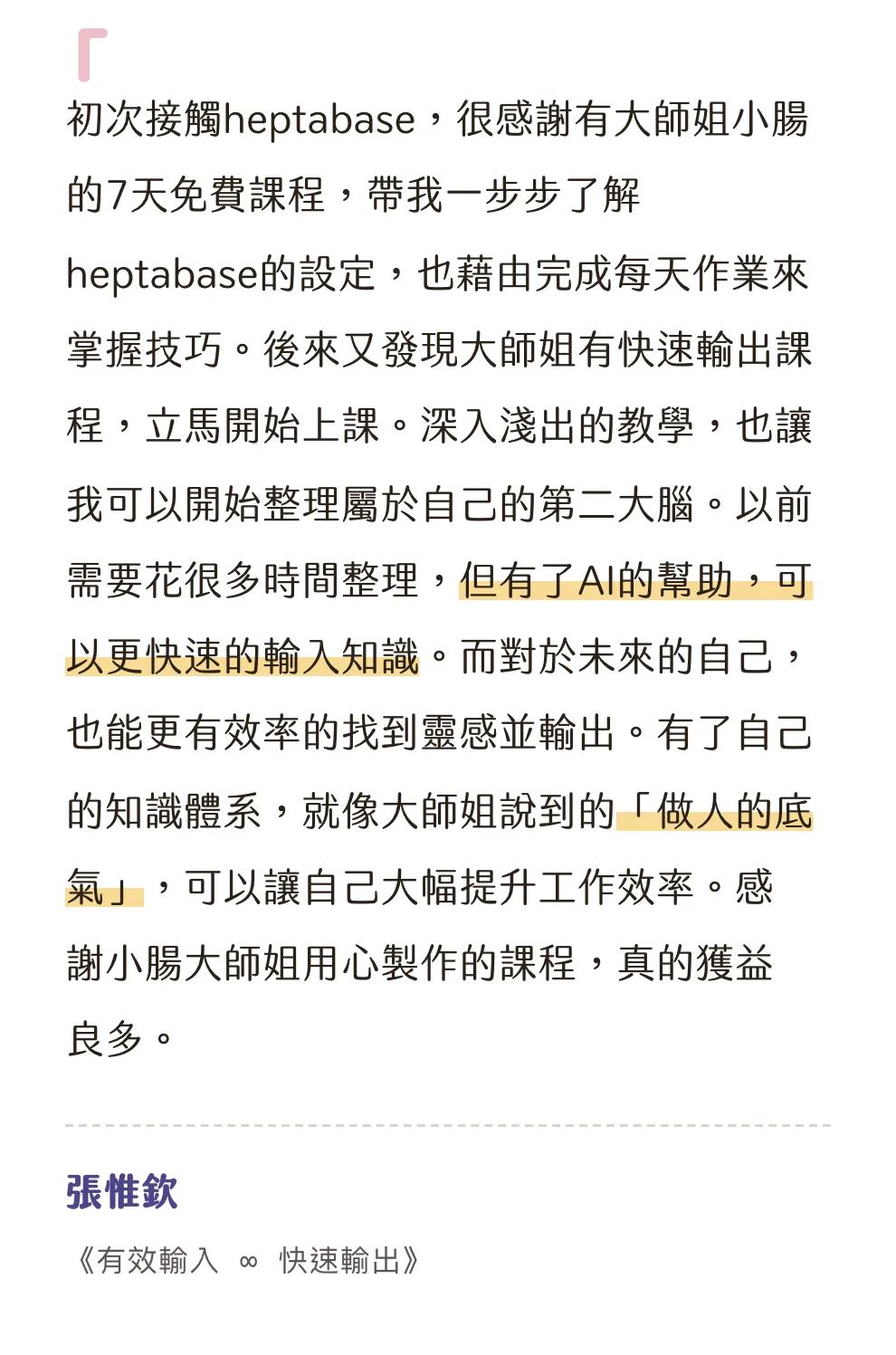 知識包小腸學員心得|張惟欽|《有效輸入 ∞ 快速輸出》:初次接觸heptabase,很感謝有大師姐小腸的7天免費課程,帶我一步步了解heptabase的設定,也藉由完成每天作業來掌握技巧。後來又發現大師姐有快速輸出課程,立馬開始上課。深入淺出的教學,也讓我可以開始整理屬於自己的第二大腦。以前需要花很多時間整理,但有了AI的幫助,可以更快速的輸入知識。而對於未來的自己,也能更有效率的找到靈感並輸出。有了自己的知識體系,就像大師姐說到的「做人的底氣」,可以讓自己大幅提升工作效率。感謝小腸大師姐用心製作的課程,真的獲益良多。