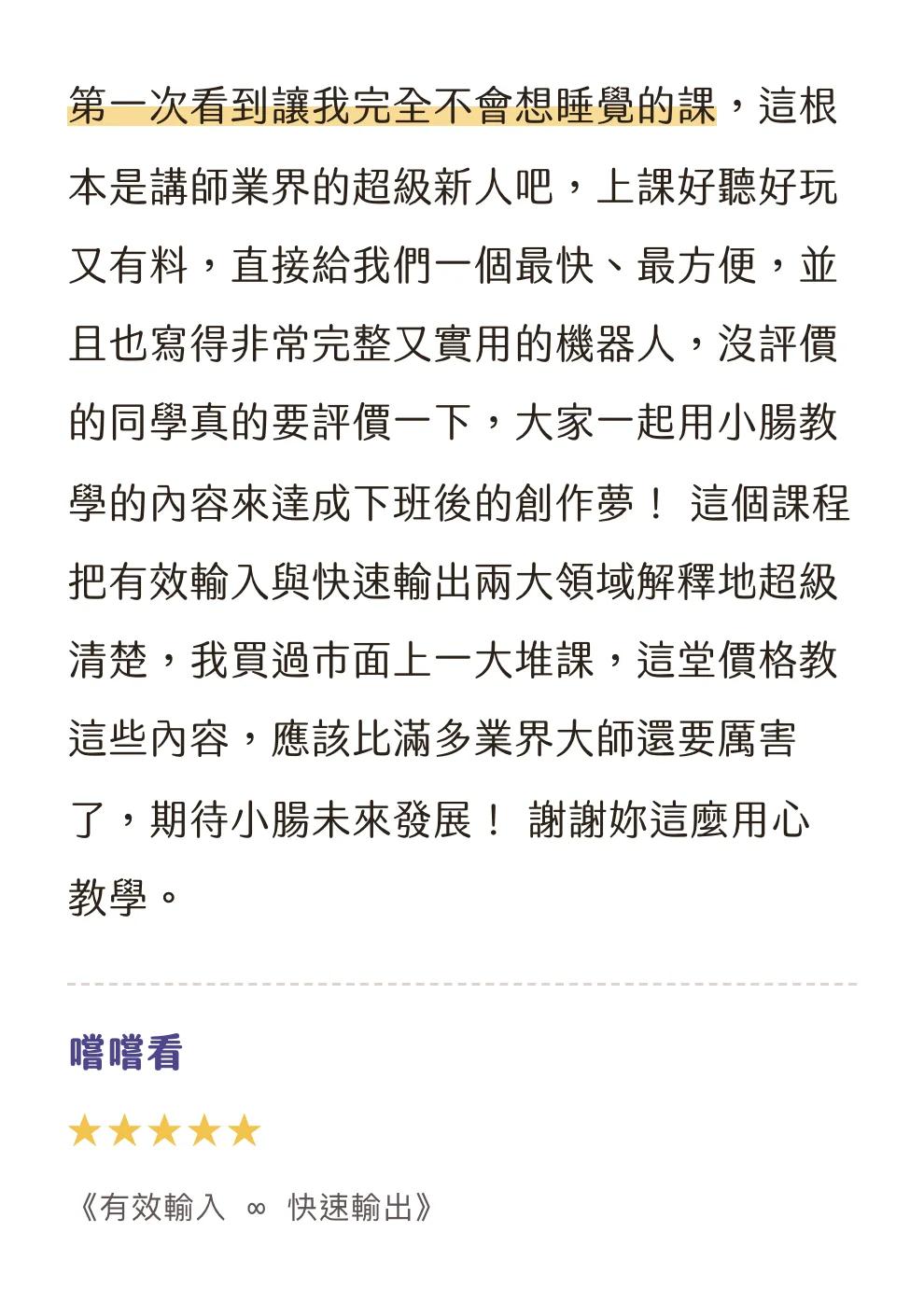 知識包小腸學員心得|嚐嚐看|《有效輸入 ∞ 快速輸出》|5 星評價:第一次看到讓我完全不會想睡覺的課,這根本是講師業界的超級新人吧,上課好聽好玩又有料,直接給我們一個最快、最方便,並且也寫得非常完整又實用的機器人,沒評價的同學真的要評價一下,大家一起用小腸教學的內容來達成下班後的創作夢! 這個課程把有效輸入與快速輸出兩大領域解釋地超級清楚,我買過市面上一大堆課,這堂價格教這些內容,應該比滿多業界大師還要厲害了,期待小腸未來發展! 謝謝妳這麼用心教學。