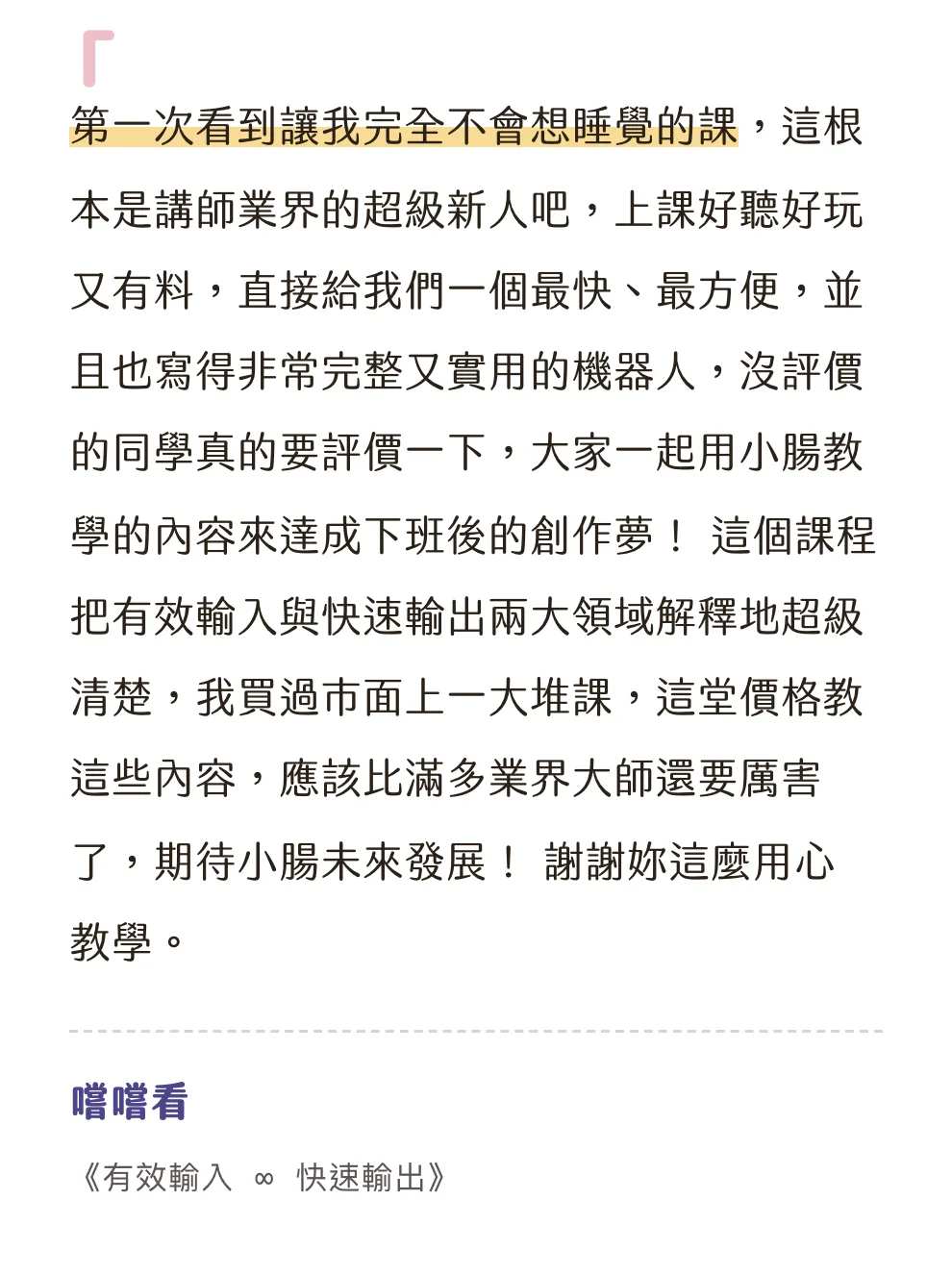 知識包小腸學員心得|嚐嚐看|《有效輸入 ∞ 快速輸出》:第一次看到讓我完全不會想睡覺的課,這根本是講師業界的超級新人吧,上課好聽好玩又有料,直接給我們一個最快、最方便,並且也寫得非常完整又實用的機器人,沒評價的同學真的要評價一下,大家一起用小腸教學的內容來達成下班後的創作夢! 這個課程把有效輸入與快速輸出兩大領域解釋地超級清楚,我買過市面上一大堆課,這堂價格教這些內容,應該比滿多業界大師還要厲害了,期待小腸未來發展! 謝謝妳這麼用心教學。